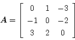 \begin{displaymath}
\mbox{\boldmath$A$}=
\left[\begin{array}{ccc}
0 & 1 & -3\\
-1 & 0 & -2\\
3 & 2 & 0
\end{array}\right]
\end{displaymath}