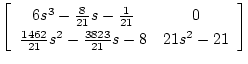$\displaystyle \left[ \begin{array}{cc}
6s^3-\frac{8}{21}s-\frac{1}{21} & 0 \\
\frac{1462}{21}s^2-\frac{3823}{21}s-8 & 21s^2-21
\end{array} \right]$